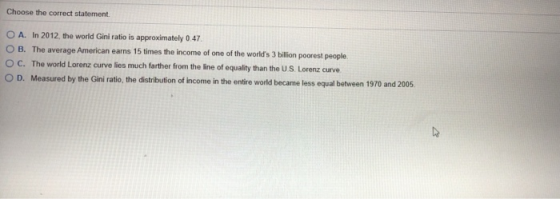 Choose the correct statement. O A. In 2012, the world Gini ratio is approximately 0.47 O B. The average American earns 15 tim