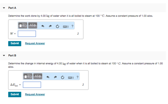 Part A Determine the work done by 4.00 kg of water when it is all boiled to steam at 100 C. Assume a constant pressure of 1.00 atm. W- Submit Request Answer Part B Determine the change in internal energy of 4.00 kg of water when it is all boiled to steam at 100 °C. Assume a constant pressure of 1.00 atm Submit Request Answer