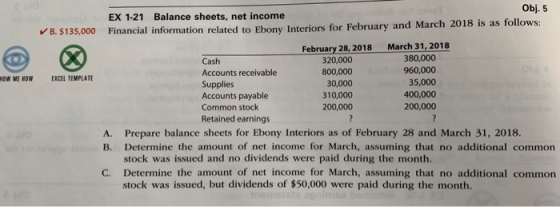 Obj. 5 EX 1-21 Balance sheets, net income B.$135,000 Financial information related to Ebony Interiors for February and March February 28, 2018 March 31, 2018 Cash Accounts receivable Supplies Accounts payable Common stock Retained earnings 320,000 800,000 30,000 310,000 200,000 380,000 960,000 35,000 400,000 200,000 OW ME HOW EXCEL TEMPLATE A. Prepare balance sheets for Ebony Interiors as of February 28 and March 31, 2018. B. Determine the amount of net income for March, assuming that no additional common stock was issued and no dividends were paid during the month. C. Determine the amount of net income for March, assuming that no additional common stock was issued, but dividends of $50,000 were paid during the month.