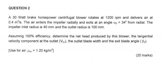 QUESTION 2 A 30 Watt brake horsepower centrifugal blower rotates at 1200 rpm and delivers air at 0.4 m3/s. The air enters the impeller radially and exits at an angle ?2-34° from radial. The impeller inlet radius is 40 mm and the outlet radius is 100 mm. Assuming 100% efficiency, determine the net head produced by this blower, the tangential velocity component at the outlet (Ved, the outlet blade width and the exit blade angle (Pa). [Use for air: Pai 1.20 kg/m] (20 marks)