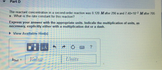 Part D The reactant concentration in a second-order reaction was 0.120 M after 290 s and 7.40x10-2 M after 705 s. What is the
