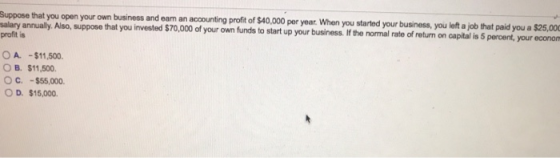 Suppose that you open your own business and eam an accounting proft of $40.00 pr year When you started your business you left a job that paid you a salary annually. profit is $25,000 Also, suppose that you invested $70,000 of your own funds to start up your business. If the normal rate of return on capital is 5 percent, your econam OA.-$11,500 OB. $11,500. OC.-$55,000. OD. $15,000.