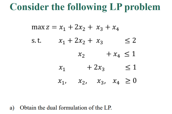Consider the following LP problem max z = x1 +2x2 + x3 + x4 s.t. x1 + 2x2 + x3 く2 +2x3 く! X1, x2, x3, x4 20 a) Obtain the dua