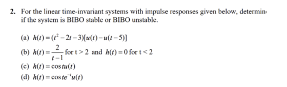 2. For the linear time-invariant systems with impulse responses given below, determin if the system is BIBO stable or BIBO unstable. (a) h)--21-3)lu)-u(t-5)] (b) h(t)--for t > 2 and h(t) = 0 for t < 2 (c) h(t)-cos tu(t) (d) h(t) coste u(t) t -1