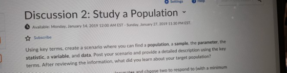 Discussion 2: Study a Population Available: Monday, January 14. 2019 12-00 AM EST- Sunday. January 27, 2019 11:30 PM EST. Subscribe Using key terms, create a scenario where you can find a population, a sample, the parameter, the statistic, a variable, and data. Post your scenario and provide a detailed description using the key terms. After reviewing the information, what did you learn about your target population? mntes and choose two to respond to (with a minimum