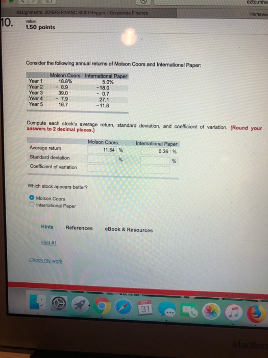 ezto.mhe Homewo Assi 2018FS FINANC 3000 Hegger-Corporate F 10. 1.50 points value: Consider the following annual returns of Molson Coors and International Pa per: Year 1 Year 2-8.9 Year 3 Year 4-7.9 Year 5 16.7 18.8% 5.0% -18.0 -0.7 27.1 39.0 Compute each stocks average retun, standard deviation, and coficient of variation. (Round your answers to 2 decimal places.) Molson CoorsInternational Paper 036 % 11.54 % Average return Standard deviation Coefficient of variation Which stock appears better? O Molson Coors International Paper Hints References eBook & Resources Hint#1