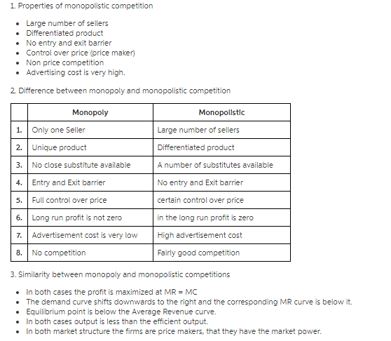 1. Properties of monopolistic competition . Large number of sellers . Differentiated product .No entry and exit barrier . Control over price (price maker) . Non price competition . Advertising cost is very high. 2. Difference between monopoly and monopolistic competition Monopoly Monopollstlc 1.Only one Seller 2. Unique product 3.No close substitute available 4.Entry and Exit barrier 5. Full control over price 6. Long run profit is not zero 7.Advertisement cost is very low 8. No competition Large number of sellers Differentiated product A number of substitutes available No entry and Exit barrier certain control over price in the long run profit is zero High advertisement cost Fairly good competition 3. Similarity between monopoly and monopolistic competitions . In both cases the profit is maximized at MRMC . The demand curve shifts downwards to the right and the corresponding MR curve is below it. . Equilibrium point is below the Average Revenue curve . In both cases output is less than the efficient output. . In both market structure the firms are price makers, that they have the market power