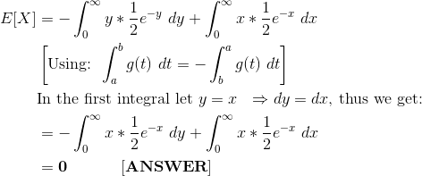 \begin{align*} E[X] &= -\int_{0}^{\infty} y*\frac{1}{2}e^{-y} \ dy+ \int_{0}^{\infty} x*\frac{1}{2}e^{-x} \ dx \\ &\left[\text{Using: }\int_a^b g(t) \ dt = -\int_b^a g(t) \ dt \right ] \\ &\text{In the first integral let }y=x \ \ \Rightarrow dy = dx\text{, thus we get:} \\ &= -\int_{0}^{\infty} x*\frac{1}{2}e^{-x} \ dy+ \int_{0}^{\infty} x*\frac{1}{2}e^{-x} \ dx \\ &= \bf 0 \ \ \ \ \ \ \ \ \ \ [ANSWER] \end{align*}