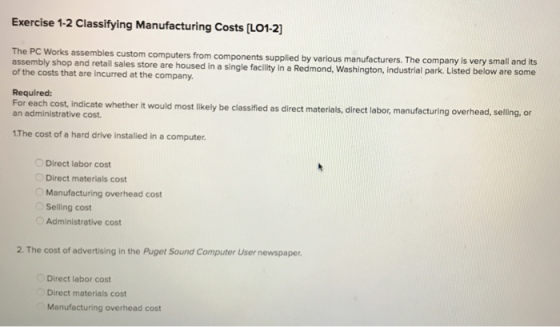 Exercise 1-2 Classifying Manufacturing Costs [LO1-2] The PC Works a assembles custom computers from components supplied by various manufacturers. The company is very small and its il sales store are housed in a single facility in a Redmond, Washington, industrial park. Listed below are some of the costs that are incurred at the company Required: For each cost, Indicate an administrative cost whether it would most likely be classified as direct materials, direct labor, manufacturing overhead, selling, or The cost of a hard drive installed in a computer. Direct labor cost Direct materials cost Manufacturing overhead cost Selling cost Administrative cost 2. The cost of advertising in the Puget Sound Computer User newspaper. Direct labor cost Direct materials cost Manufacturing overhead cost