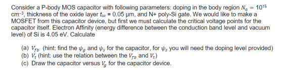Consider a P-body MOS capacitor with following parameters: doping in the body region Na1015 cm-3, thickness of the oxide layer tax-0.05 μm, and N+ poly-Si gate. We would like to make a MOSFET from this capacitor device, but first we must calculate the critical voltage points for the capacitor itself. Electron Affinity (energy difference between the conduction band level and vacuum level) of Si is 4.05 eV. Calculate (a) yb (hint: find the ψg and ψs for the capacitor, for ψs you will need the doping level provided) (b) V (hint: use the relation between the Vb and V.) (c) Draw the capacitor versus v, for the capacitor device