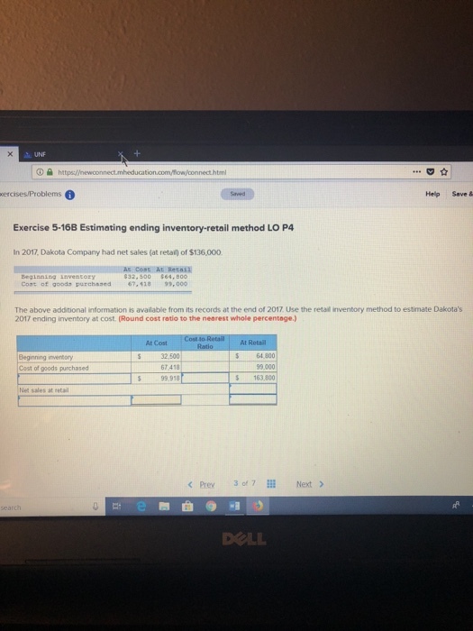 UNF O htt xercises/Problems Help Save & Exercise 5-16B Estimating ending inventory-retail method LO P4 In 2017, Dakota Company had net sales (at retail) of $136,000 A Cost At Reta BegianiEG LnVentozy Coat of goods purchased 67-48 93,000 The above additional information is available from its records at the end of 2017. Use the retail inventory method to estimate Dakotas 2017 ending inventory at cost. (Round cost ratio to the nearest whole percentage.) At Cost At Retail 32,500 67 418 99,918 64 800 Beginning Cost of goods purchased 99000 163,800 Net sales at retail <Prey 30671 Next > earch DOLL