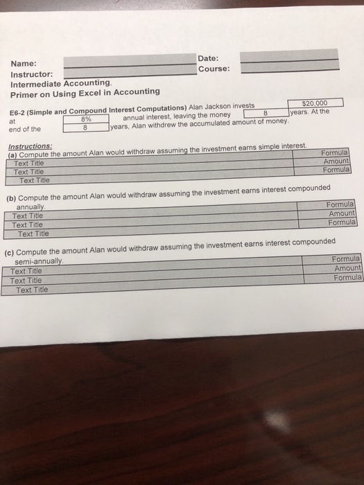 Date: Course: Name: Instructor: Intermediate Accounting Primer on Using Excel in Accounting E6-2 (Simple and Compound Interest Computations) Alan Jackson invests$20000 8%-annual interest, leaving the money 8 tears. At the years, Alan withdrew the accumulated amount of money | at end of the 8 Instructions Text Title Text Title Formula Amount Formula Text Title (b) Compute the amount Alan would withdraw assuming the investment earns interest compounded annua Text Title Text Title ormula Amount Text Title (c) Compute the amount Alan would withdraw assuming the investment earns interest compounded Formula Amount Formula Text Title