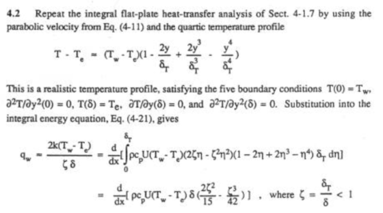 4.2 Repeat the integral flat-plate heat-transfer analysis of Sect. 4-1.7 by using the parabolic velocity from Eq. (4-11) and the quartic temperature profile 2y 2y 8r This is a realistic temperature profile, satisfying the five boundary conditions T(O) Tw a2Tay2(0) = 0, T(8) = Te, aray(6) = 0, and a2Tay2(6) = 0. Substitution into the integral energy equation, Eq. (4-21), gives )] , where ζ=-< 1 15 42