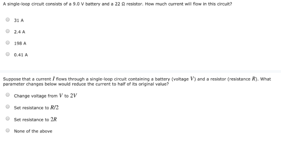 A single-loop circuit consists of a 9.0 V battery and a 22 Ω resistor. How much current will flow in this circuit? O 31 A O 2.4 A O 198 A O 0.41 A Suppose that a current I flows through a single-loop circuit containing a battery (voltage V) and a resistor (resistance R). What parameter changes below would reduce the current to half of its original value? OChange voltage from V to 2V OSet resistance to R/2 O Set resistance to 2R O None of the above