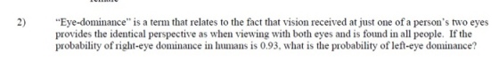 2) Eye-dominance is a term that relates to the fact that vision received at just one of a persons two eyes provides the identical perspective as when viewing with both eyes and is found in all people. If the probability of right-eye dominance in humans is 0.93, what is the probability of left-eye dominance?
