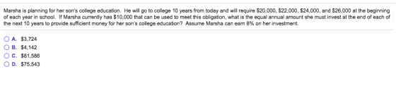 Marsha is planning for her sons college education. He will go to college 10 years from today and will require $20,000, $22,000, $24,000, and $26,000 at the beginning of each year in school. If Marsha currently has $10,000 that can be used to meet this obligation, what is the equal annual amount she must invest at the end of each of the next 10 years to provide sufficient money for her sons college education? Assume Marsha can earn 8% on her investment. OA. $3,724 OB. $4,142 O C. $81,586 O D. $75,543