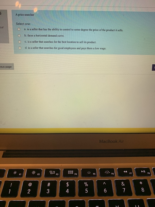 A price searcher Select one: O a. is a seller that has the ability to control to some degree the price of the product itsells