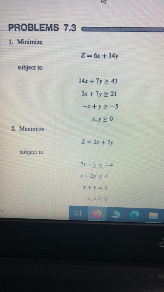 PROBLEMS 7.3 1. Minimize Z= 6x + 14y subject to 14x + 7y > 43 3x + 7y > 21 --x+y> -5 x,y > 0 2. Maximize Z= 2x + 2y subject t