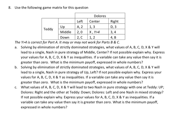 8. Use the following game matrix for this question Dolores Left Center A, 21,3 Right D, 3 3,4 4, B Middle 2,0X, Y>4 Down2, C1, 2 The Y>4 is correct for Part A. It may or may not work for Parts B & C a. Solving by elimination of strictly dominated strategies, what values of A, B, C, D, X & Y will lead to a single, Nash in pure strategy of Middle, Center? If not possible explain why. Express your values for A, B, C, D, X &Y as inequalities. If a variable can take any value then say it is greater than zero. What is the minimum payoff, expressed in whole numbers? Solving by elimination of strictly dominated strategies, what values of A, B, C, D, X & Y will lead to a single, Nash in pure strategy of Up, Left? If not possible explain why. Express your values for A, B, C, D, X & Y as inequalities. If a variable can take any value then say it is greater than zero. What is the minimum payoff, expressed in whole numbers? What values of A, B, C, D, X & Y will lead to two Nash in pure strategy with one at Teddy: UP; Dolores: Right and the other at Teddy: Down; Dolores: Left and one Nash in mixed strategy? If not possible explain why. Express your values for A, B, C, D, X & Y as inequalities. If a variable can take any value then say it is greater than zero. What is the minimum payoff, expressed in whole numbers? b. c.
