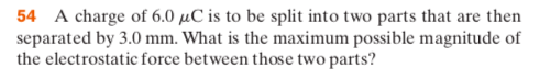 54 A charge of 6.0 pC is to be split into two parts that are then separated by 3.0 mm. What is the maximum possible magnitude of the electrostatic force between those two parts?