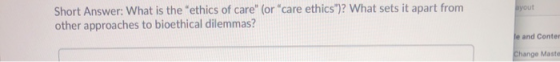 ayout Short Answer: What is the ethics of care (or care ethics)? What sets it apart from other approaches to bioethical di