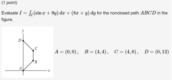 (1 point) Evaluate I figure. Je(sin x +9y) dx + (8x + y) dy for the nonclosed path ABCD in the A (0,0), B (4,4, C (4,8), D (0