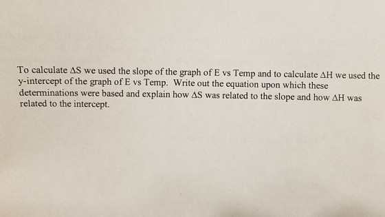 To calculate AS we used the slope of the graph of E vs Temp and to calculate ΔΗ we used the y-intercept of the graph of E vs Temp. Write out the equation upon which these determinations were based and explain how ΔS was related to the slope and how ΔΗ was related to the intercept.