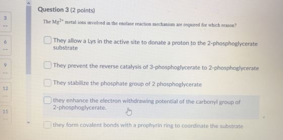 Question 3 (2 points) The Mg- metal ions involved in the enolase reaction mechanism are required for which reason? They allow