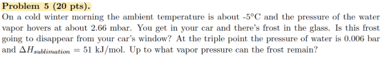 Problem 5 (20 pts). On a cold winter morning the ambient temperature is about -5°C and the pressure of the water vapor hovers at about 2.66 mbar. You get in your car and theres frost in the glass. Is this frost going to disappear from your cars window? At the triple point the pressure of water is 0.006 bar and ΔHsublimation-51 kJ/mol. Up to what vapor pressure can the frost remain?