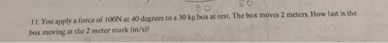 80 80 11. You apply a force of 100N at 40 degrees to a 30 kg box at rest. The box moves 2 meters. How fast is the box moving