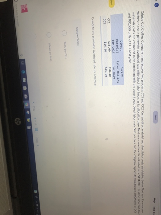 Help Save & E Crinkle Cut Clothes Company manufactures two products CC1 and CC2. Current direct material and direct labor costs are detailed below. Next year the company wishes to use a plantwide overhead rate with direct labor hours as its allocation base. Next years overhead is estimated to be $434.080. The direct labor and direc materials costs are estimated to be consistent with the current year. Direct labor costs $20 per hour and the company expects to manufacture 31,000 units of CCt and 100,000 units of CC2 next year. Direct Material per Unit $38.00 $26.10 Direct Labor Dollars per Unit $18.48 $16.00 ped CC1 CC2 Compute the plantwide overhead rate for next year $4 00 per DLH $34 40 per DuH