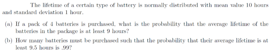 The lifetime of a certain type of battery is normally distributed with mean value 10 hours (a) If a pack of 4 batteries is purchased, what is the probability that the average lifetime of the (b) How many batteries must be purchased such that the probability that their average lifetime is at and standard deviation 1 hour batteries in the package is at least 9 hours? least 9.5 hours is .99?