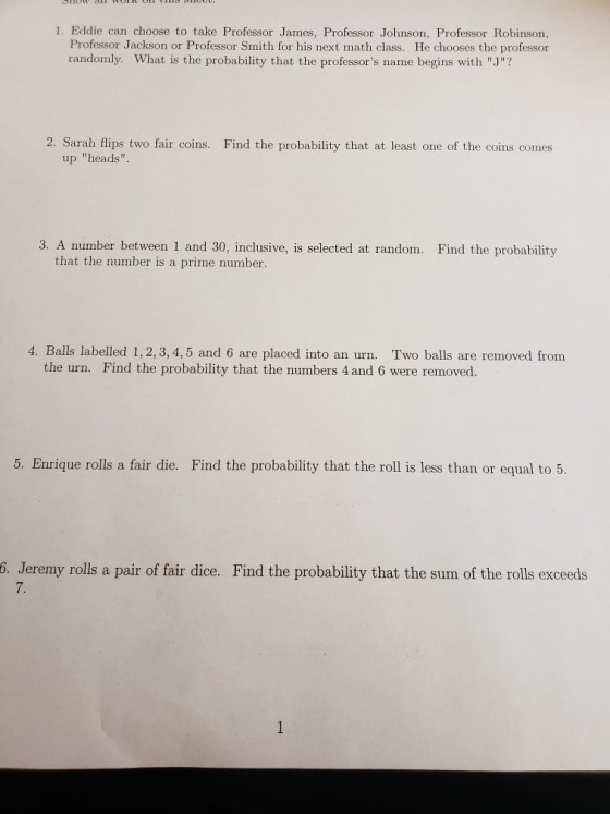 1. Eddie can choose to take Professor James, Professor Johnson, Professor Robinson, Professor Jackson or Professor Smith for his next math class. He chooses the professor randomly. What is the probability that the professors name begins with J? 2. Sarah flips two fair coins. Find the probability that at least one of the coins comes up heads 3. A number between 1 and 30, inclusive, is selected at random. Find the probability that the number is a prime number. 4. Balls labelled 1, 2, 3, 4,5 and 6 are placed into an urn. Two balls are removed fronm Find the probability that the numbers 4 and 6 were removed. the urn. 5. Enrique rolls a fair die. Find the probability that the roll is less than or equal to 5. 6. Jeremy rolls a pair of fair dice. Find the probability that the sum of the rolls exceeds 7.