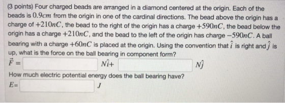 (3 points) Four charged beads are arranged in a diamond centered at the origin. Each of the beads is 0.9cm from the origin in one of the cardinal directions. The bead above the origin has a charge of +210nC, the bead to the right of the origin has a charge +590nC, the bead below the origin has a charge +210nC, and the bead to the left of the origin has charge -590nC. A ball bearing with a charge +60nC is placed at the origin. Using the convention that i is right and j is up, what is the force on the ball bearing in component form? Ni+ Nj How much electric potential energy does the ball bearing have?