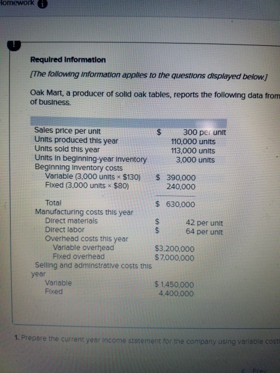 omework G Required Informatlon [The following Information apples to the questions displayed below] Oak Mart, a producer of sold oak tables, reports the following data from of business. Sales price per unit Units produced this year Units sold this year Units in beginning-year inventory3,000 units Beginning inventory costs $300 per unlt 110,000 units 113,000 units Variable (3.000 units $130 S 390000 Fixed (3.000 units $80) 240000 Total $ 63000o Manufacturing costs this year Direct materials Direct labor Overhead costs this year 42 per unit 64 per unit Variable overhead Fixed overhead S3.200000 $7000.000 Selling and adminstrative costs this year Variable Fixed $ 1450000 4.400000 1. Prepare the curent year incame graremeh for he company sing varesie
