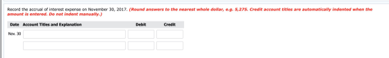 Record the accrual of interest expense on November 30, 2017. (Round answers to the nearest whole dollar, e.g. 5,275. Credit a