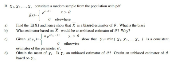 If X, X2,..., Xn constitute a random sample from the population with pdf ffx) 0 elsewhere a) ind the E(X) and hence show that X is a biased estimator of 0. What is the bias? b)What estimator based on X would be an unbiased estimator of 0? Why? nen( y1-0) y, > c Given g(y,)- show that Yı= min ( X1, X2, Х. ) is a consistent 0 otherwise estimator of the parameter 0 d) Obtain the mean of Y,. Is Y, an unbiased estimator of 0? Obtain an unbiased estimator of e based on Y