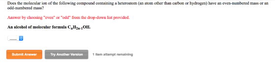 Does the molecular ion of the following compound containing a heteroatom (an atom other than carbon or hydrogen) have an even-numbered mass or an odd-numbered mass? Answer by choosing even or odd from the drop-down list provided An alcohol of molecular formula CnH2n-10H Submit Answer Try Another Version 1 item attempt remaining