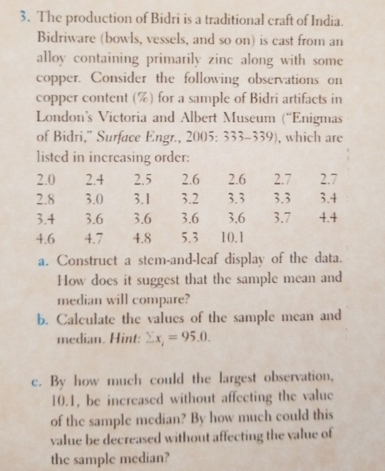 3. The production of Bidri is a traditional craft of India. Bidriware (bowls, vessels, and so on) is cast from an alloy containing primarily zinc along with some copper. Consider the following observations on copper content (%) for a sample of Bidri artifacts in Londons Victoria and Albert Museum Enigmas of Bidri, Surface Engr, 2005: 333-339), which are listed in increasing order 2.0 2.4 2.5 2.62.6 2.7 2. 28 3.0 3.13.2 3.3 3.3 3. 3.4 3.6 3.63.6 3.6 3.7 4 46 4.7 48 5.3 10.1 a. Construct a stem-and-lcaf display of the data. How does it suggest that the sample mean and median will compare? b. Calculate the values of the sample mean and 95.0. median. Hint: c. By how much could the largest observation, 10.1, be increased without affecting the valuc of the sample median? By how much could this value be decreased without affecting the value of the sample median?