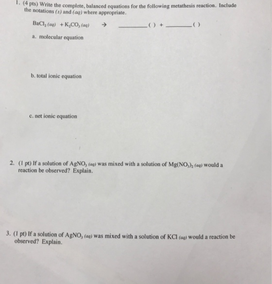 1. (4 pts) Write the complete, balanced equations for the following metathesis reaction. Include the notations (s) and (a?) where appropriate. BaCl2 (aq) +KCo, (aq) ? a. molecular equation b. total ionic equation c. net ionic equation 2. (I pt) If a solution of AgNO, (ag) was mixed with a solution of Mg(NO) (ag) would a reaction be observed? Explain. 3. (I pt) If a solution of AgNO, (ag) was mixed with a solution of KCl (ae) would a reaction be observed? Explain.