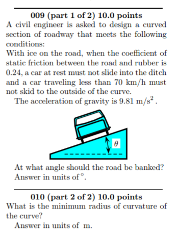 009 (part 1 of 2) 10.0 points A civil engineer is asked to design a curved section of roadway that meets the following conditions: With ice on the road, when the coefficient of static friction between the road and rubber is 0.24, a car at rest must not slide into the ditch and a car traveling less than 70 km/h must not skid to the outside of the curve. The acceleration of gravity is 9.81 m/s2. At what angle should the road be banked? Answer in units of. 010 (part 2 of 2) 10.0 points What is the minimum radius of curvature of the curve? Answer in units of m