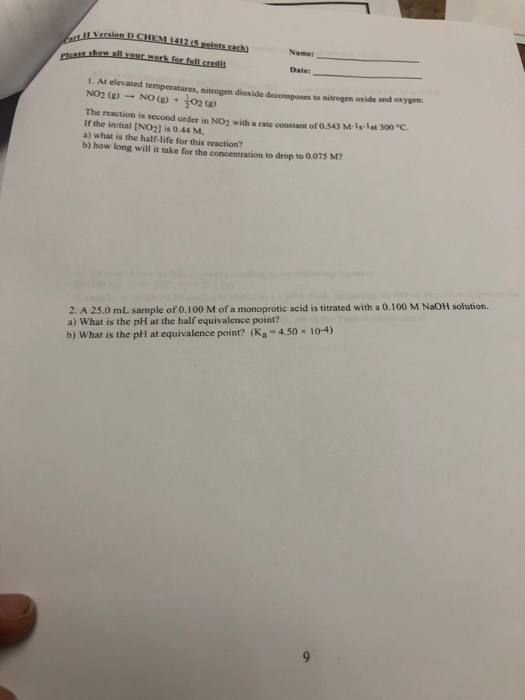 s shew all your werk fer full sreslit Dates mperatures, nitrogen dioxide decomposes to nitrogen oxide and oxysen The reaction is second order in NO2 with a rate constant of 0.543 M-1-lat 300 C If the initial [NO2] is 0.44 M, a) what is the half-life for this reaction? b) how long will it take for the concentration to drop to 0.075 M? 2. A 25.0 mL sample of 0.100 M of a monoprotic acid is titrated with a 0.100 M NaOH solution. a) What is the pH at the half equivalence point? b) What is the pH at equivalence point? (Ka -4.50x 10-4)