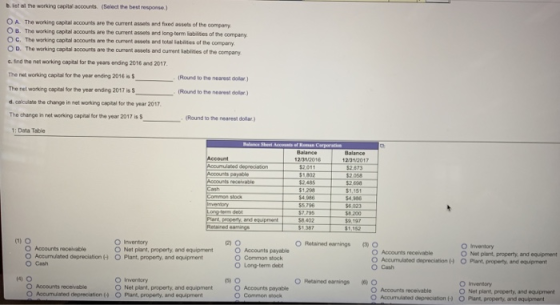 b. ist ailthe working capital accounts. (Select the best response.) O A The working capital accounts are the current assets and fixed assets of the O B. The working capital accounts are the cument assets and long-tarm labiliies of the O C. The working capital accounts are the cument assets and total iablites of the O D. The working capital accounts are the cument assets and curment iablities of t the company company the company c. Ind the net working capital for the years ending 2016 and 2017 The net working capital for pe year ending 2016 is (Round to the nearest oolar ) Round to the nearest dollar) d. calulate the change in net working capital for the year 2017 The change in net working capital for the year 2017 is Round to the nearest dollar) 1: Data Table 2/31/2017 52.673 2.058 2.485 $1.218 1,151 54,386 6 023 $5,796 $7.795 8 402 59,197 O Irventory O Net plant, property, and equipment O Plant, property, and equipment O Retained eanings O O Accounts receivable O Accumulated depreciation O Cash O Accounts receivable O Accumulated depreciation O Cash O Accounts payable O Common stock O Long-term debt O inventory O Net plant, property, and equpment O Plant, property, and equipmant O Retained earnings ( O O Accounts receivable O Accumulated depreciation H O Plant, property, and equipment O Invendory O Net plant, property, and equipment O Net plant, property.,and equipment O Accounts paryable O Common stook O Accounts receivable