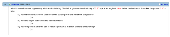 4. -12 points PSE6 4.P.017 My Notes A ball is tossed from an upper-story window of a building. The ball is given an initial velocity of 7.60 m/s at an angle of 23.0° below the horizontal. It strikes the ground 3.00 s later (a) How far horizontally from the base of the building does the ball strike the ground? (b) Find the height from which the ball was thrown (c) How long does it take the ball to reach a point 10.0 m below the level of launching?