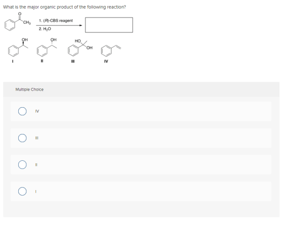 What is the major organic product of the following reaction? CH3 1. (R)-CBS reagent 2. H20 OH OH HO OH II IV Multiple Choice