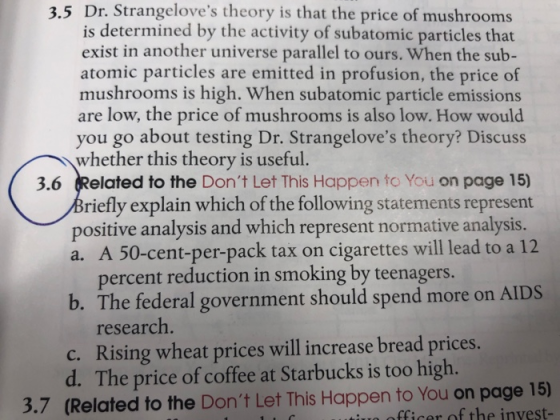 3.5 Dr. Strangeloves theory is that the price of mushrooms is determined by the activity of subatomic particles that exist in another universe parallel to ours. When the sub- atomic particles are emitted in profusion, the price of mushrooms is high. When subatomic particle emissions are low, the price of mushrooms is also low. How would you go about testing Dr. Strangeloves theory? Discuss whether this theory is useful. 3.6 Related to the Dont Let This Happen to You on page 15) riefly explain which of the following statements represent positive analysis and which represent normative analysis. a. A 50-cent-per-pack tax on cigarettes will lead to a 12 percent reduction in smoking by teenagers. b. The federal government should spend more on AIDS research. c. Rising wheat prices will increase bread prices. d. The price of coffee at Starbucks is too high. 3.7 (Related to the Dont Let This Happen to You on page 15) fficer of the invest-