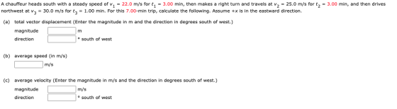A chauffeur heads south with a steady speed of v1 = 22.0 m/s for t1 = 3.00 min, then makes a right turn and travels at v2 = 2
