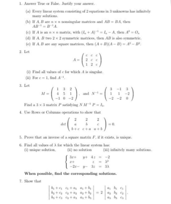 L. Answer True or False. Justify your answer (a) Every linear system consisting of 2 equations in 3 unknowns has infinitely many solutions (b) If A. B are n × n nonsingular matrices and AB BA, then (e) If A is an n x n matrix, with ( +A) I-A, then A O (d) If A, B two 2 x 2 symmetric matrices, then AB is also symmetric. (e) If A. B are any square matrices, then (A+ B)(A-B)-A2-B2 2. Let 1 2 c (1) Find all values of c for which A is singular ii) For c 1, find A 3. Let 3-1 3 11-2 M=451 ·and N-1 -1 0-2 Find a 3 × 3 matrix P satisfying N M-1 P = 13. 4. Use Rows or Columns operations to show that 5. Prove that an inverse of a square matrix F. if it exists, is unique. 6. Find all values of λ for which the linear system has: (i) unique solution (ii) no solution infinitely many solutions. When possible, find the corresponding solutions 7. Show that