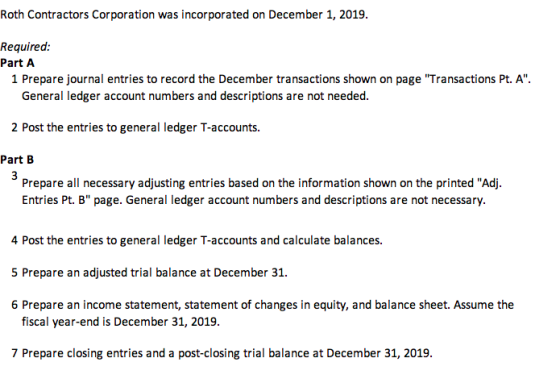 Roth Contractors Corporation was incorporated on December 1, 2019. Required. Part A 1 Prepare journal entries to record the December transactions shown on page Transactions Pt. A. General ledger account numbers and descriptions are not needed. 2 Post the entries to general ledger T-accounts. Part B Prepare all necessary adjusting entries based on the information shown on the printed Adj. Entries Pt. B page. General ledger account numbers and descriptions are not necessary. 4 Post the entries to general ledger T-accounts and calculate balances. 5 Prepare an adjusted trial balance at December 31. 6 Prepare an income statement, statement of changes in equity, and balance sheet. Assume the fiscal year-end is December 31, 2019. 7 Prepare closing entries and a post-closing trial balance at December 31, 2019.