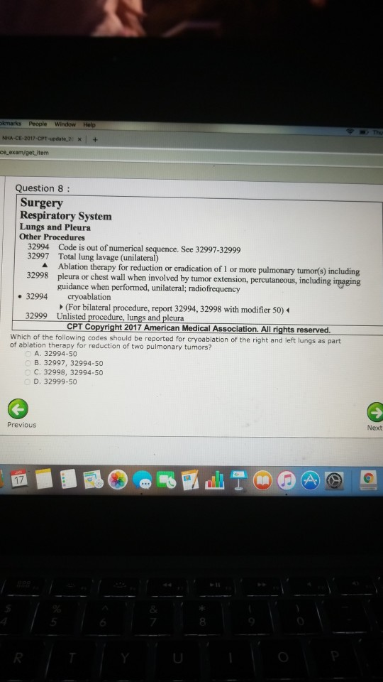 Question 8: Surgery Respiratory System Lungs and Pleura Other Procedures 32994 32997 Code is out of numerical sequence. See 32997-32999 Total lung lavage (unilateral) Ablation therapy for reduction or cradication of 1 or more pulmonary tumorts) including pleura or chest wall when involved by tumor extension, percutaneous, including guidance when performed, unilateral; radiofrequency 32998 32994 cryoablation (For bilateral procedure, report 32994, 32998 with modifier 50) Unlisted procedure, lungs and pleura 32999 CPT Copyright 2017 American Medical Association. All rights reserved Which of the following codes should be reported for cryoablation of the right and left lungs as part of ablation therapy for reduction of two pulmonary tumors? A. 32994-50 B. 32997, 32994-50 C. 32998, 32994-50 D. 32999-50 Previous Next 17 7 8